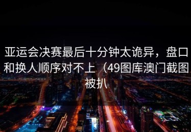亚运会决赛最后十分钟太诡异，盘口和换人顺序对不上（49图库澳门截图被扒