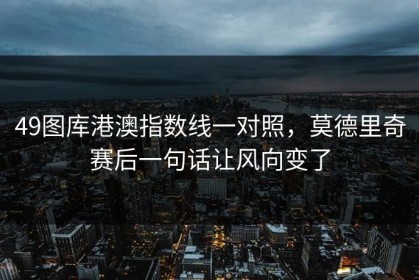 49图库港澳指数线一对照，莫德里奇赛后一句话让风向变了