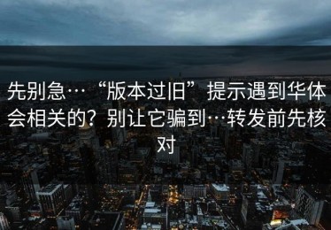 先别急…“版本过旧”提示遇到华体会相关的？别让它骗到…转发前先核对