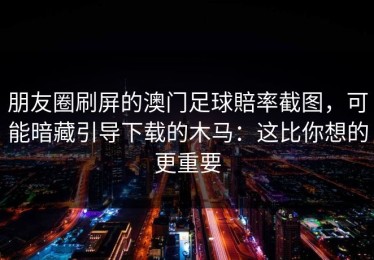 朋友圈刷屏的澳门足球賠率截图，可能暗藏引导下载的木马：这比你想的更重要