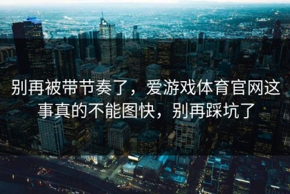 别再被带节奏了，爱游戏体育官网这事真的不能图快，别再踩坑了