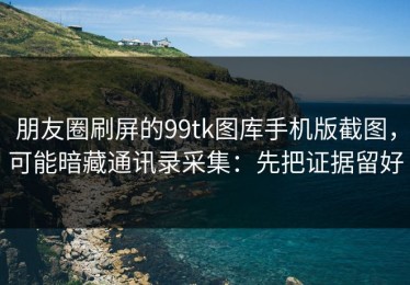 朋友圈刷屏的99tk图库手机版截图，可能暗藏通讯录采集：先把证据留好