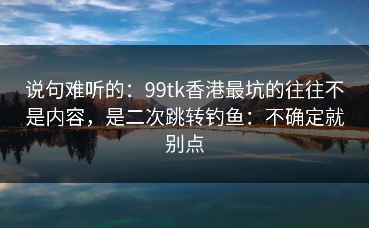 说句难听的:99tk香港最坑的往往不是内容,是二次跳转钓鱼:不确定就别点 说句难听的:99tk香港最坑的往往不是内容,是二次跳转钓鱼:不确定就别点