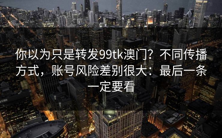 你以为只是转发99tk澳门？不同传播方式，账号风险差别很大：最后一条一定要看