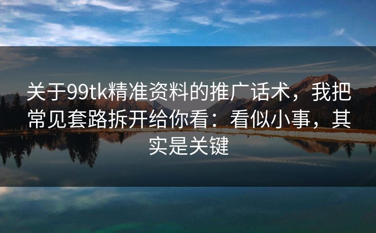 关于99tk精准资料的推广话术，我把常见套路拆开给你看：看似小事，其实是关键