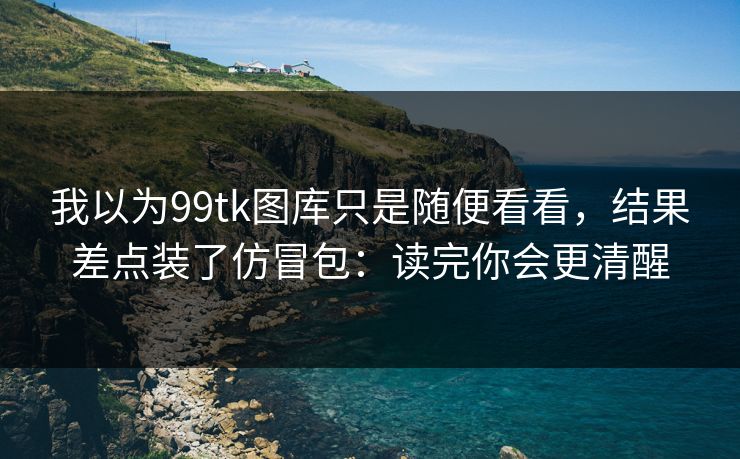 我以为99tk图库只是随便看看，结果差点装了仿冒包：读完你会更清醒