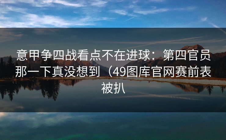 意甲争四战看点不在进球：第四官员那一下真没想到（49图库官网赛前表被扒