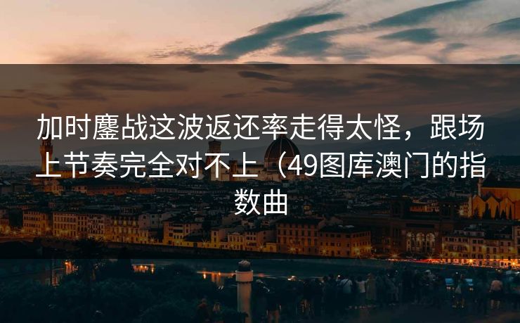 加时鏖战这波返还率走得太怪，跟场上节奏完全对不上（49图库澳门的指数曲