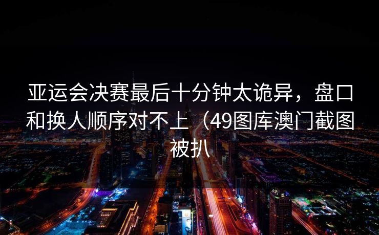 亚运会决赛最后十分钟太诡异，盘口和换人顺序对不上（49图库澳门截图被扒
