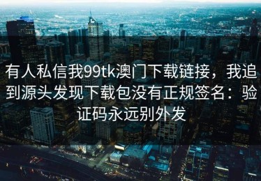有人私信我99tk澳门下载链接，我追到源头发现下载包没有正规签名：验证码永远别外发