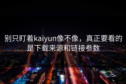 别只盯着kaiyun像不像，真正要看的是下载来源和链接参数