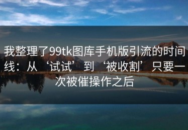 我整理了99tk图库手机版引流的时间线：从‘试试’到‘被收割’只要一次被催操作之后
