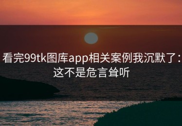 看完99tk图库app相关案例我沉默了：这不是危言耸听