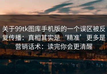 关于99tk图库手机版的一个误区被反复传播：真相其实是‘精准’更多是营销话术：读完你会更清醒