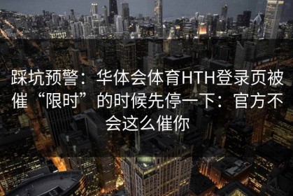 踩坑预警：华体会体育HTH登录页被催“限时”的时候先停一下：官方不会这么催你