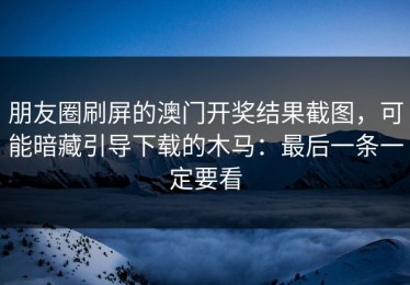 朋友圈刷屏的澳门开奖结果截图，可能暗藏引导下载的木马：最后一条一定要看