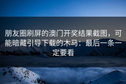 朋友圈刷屏的澳门开奖结果截图，可能暗藏引导下载的木马：最后一条一定要看