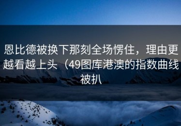 恩比德被换下那刻全场愣住，理由更越看越上头（49图库港澳的指数曲线被扒
