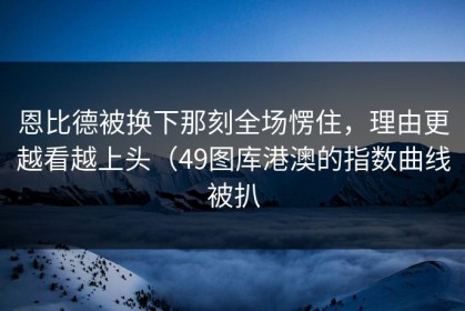 恩比德被换下那刻全场愣住，理由更越看越上头（49图库港澳的指数曲线被扒
