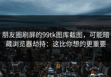 朋友圈刷屏的99tk图库截图，可能暗藏浏览器劫持：这比你想的更重要