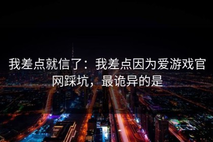 我差点就信了：我差点因为爱游戏官网踩坑，最诡异的是