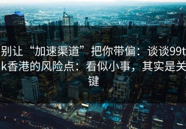 别让“加速渠道”把你带偏：谈谈99tk香港的风险点：看似小事，其实是关键