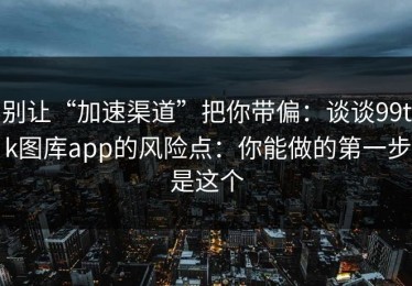 别让“加速渠道”把你带偏：谈谈99tk图库app的风险点：你能做的第一步是这个