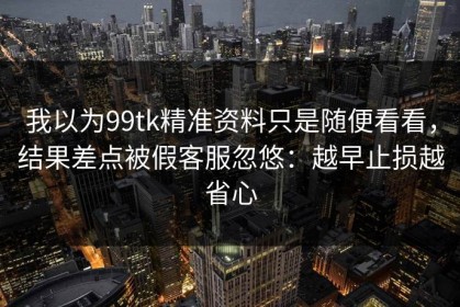 我以为99tk精准资料只是随便看看，结果差点被假客服忽悠：越早止损越省心
