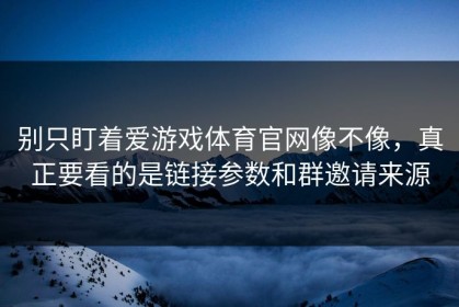 别只盯着爱游戏体育官网像不像，真正要看的是链接参数和群邀请来源