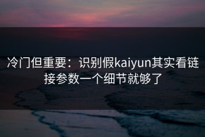 冷门但重要：识别假kaiyun其实看链接参数一个细节就够了