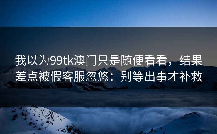 我以为99tk澳门只是随便看看,结果差点被假客服忽悠:别等出事才补救 我以为99tk澳门只是随便看看,结果差点被假客服忽悠:别等出事才补救