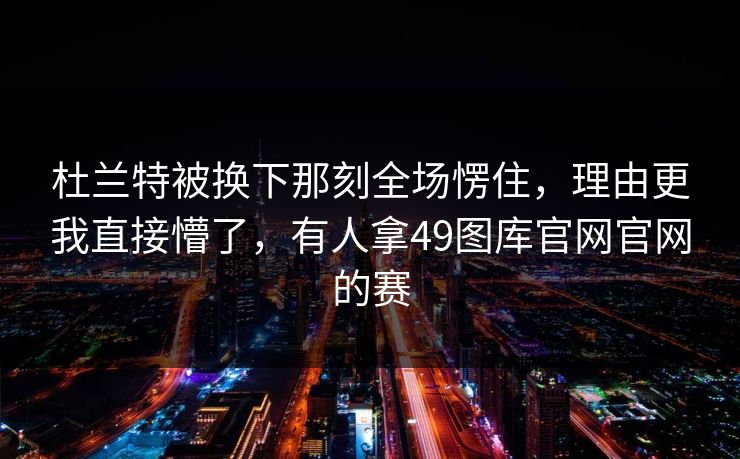 杜兰特被换下那刻全场愣住，理由更我直接懵了，有人拿49图库官网官网的赛