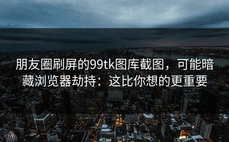 朋友圈刷屏的99tk图库截图，可能暗藏浏览器劫持：这比你想的更重要