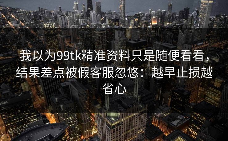 我以为99tk精准资料只是随便看看，结果差点被假客服忽悠：越早止损越省心