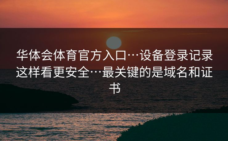 华体会体育官方入口…设备登录记录这样看更安全…最关键的是域名和证书