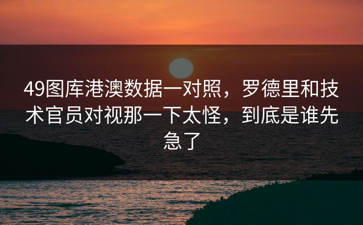49图库港澳数据一对照，罗德里和技术官员对视那一下太怪，到底是谁先急了
