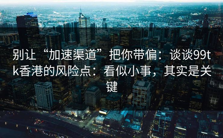 别让“加速渠道”把你带偏：谈谈99tk香港的风险点：看似小事，其实是关键