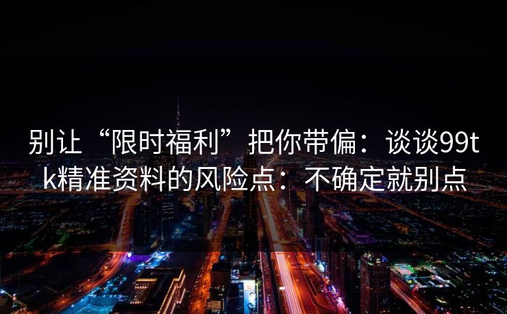别让“限时福利”把你带偏：谈谈99tk精准资料的风险点：不确定就别点