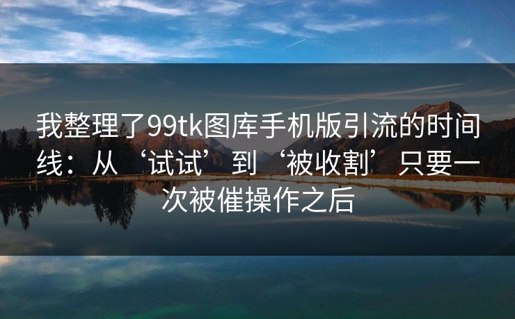 我整理了99tk图库手机版引流的时间线：从‘试试’到‘被收割’只要一次被催操作之后