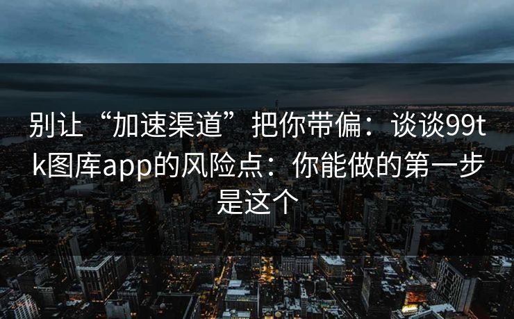别让“加速渠道”把你带偏：谈谈99tk图库app的风险点：你能做的第一步是这个