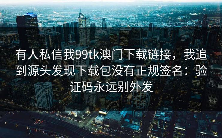 有人私信我99tk澳门下载链接，我追到源头发现下载包没有正规签名：验证码永远别外发