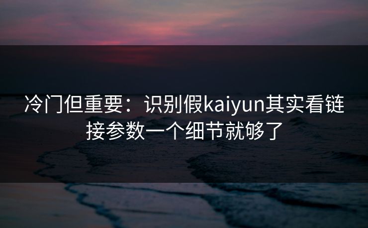 冷门但重要：识别假kaiyun其实看链接参数一个细节就够了