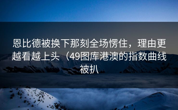 恩比德被换下那刻全场愣住，理由更越看越上头（49图库港澳的指数曲线被扒