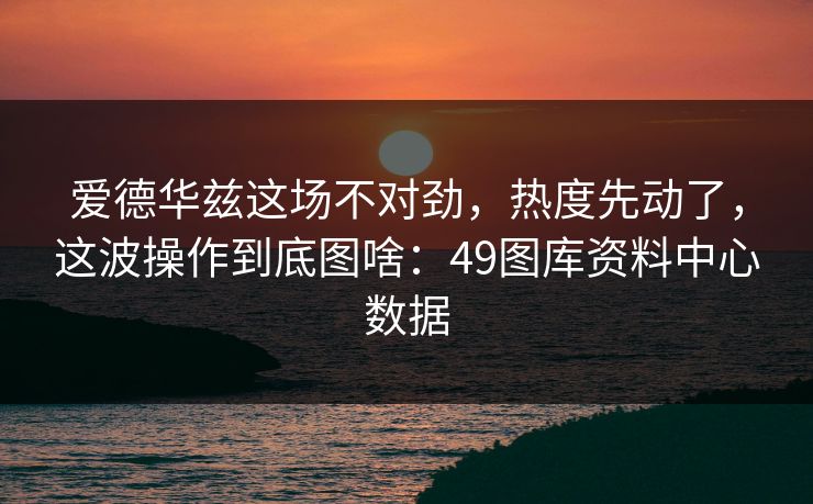 爱德华兹这场不对劲，热度先动了，这波操作到底图啥：49图库资料中心数据