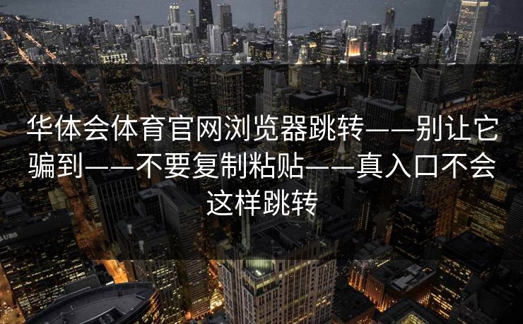 华体会体育官网浏览器跳转——别让它骗到——不要复制粘贴——真入口不会这样跳转 华体会体育官网浏览器跳转——别让它骗到——不要复制粘贴——真入口不会这样跳转