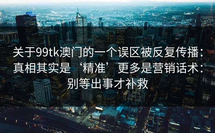 关于99tk澳门的一个误区被反复传播:真相其实是‘精准’更多是营销话术:别等出事才补救 关于99tk澳门的一个误区被反复传播:真相其实是‘精准’更多是营销话术:别等出事才补救